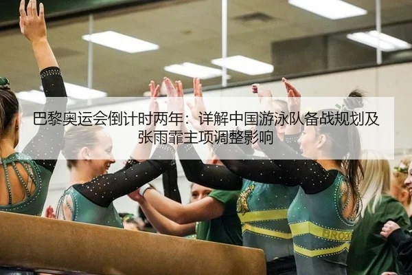 巴黎奥运会倒计时两年：详解中国游泳队备战规划及张雨霏主项调整影响