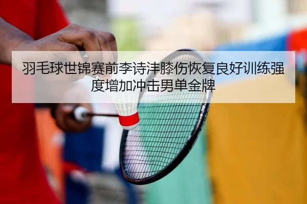 羽毛球世锦赛前李诗沣膝伤恢复良好训练强度增加冲击男单金牌